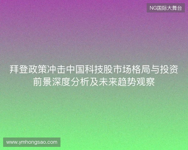 拜登政策冲击中国科技股市场格局与投资前景深度分析及未来趋势观察