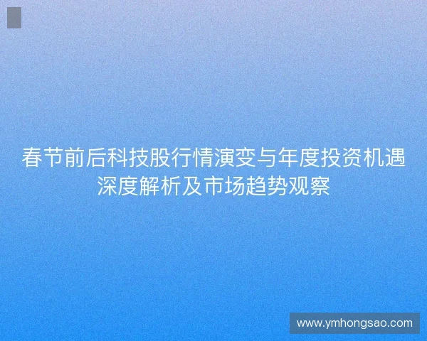 春节前后科技股行情演变与年度投资机遇深度解析及市场趋势观察 春节前后科技股行情演变与年度投资机遇深度解析及市场趋势观察