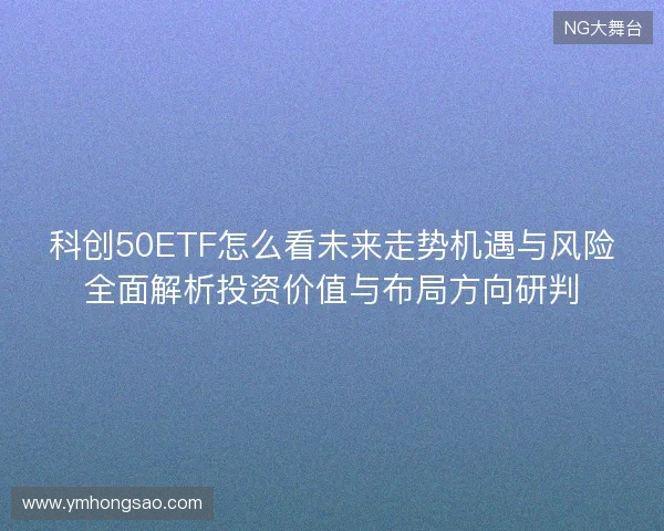 科创50ETF怎么看未来走势机遇与风险全面解析投资价值与布局方向研判 科创50ETF怎么看未来走势机遇与风险全面解析投资价值与布局方向研判