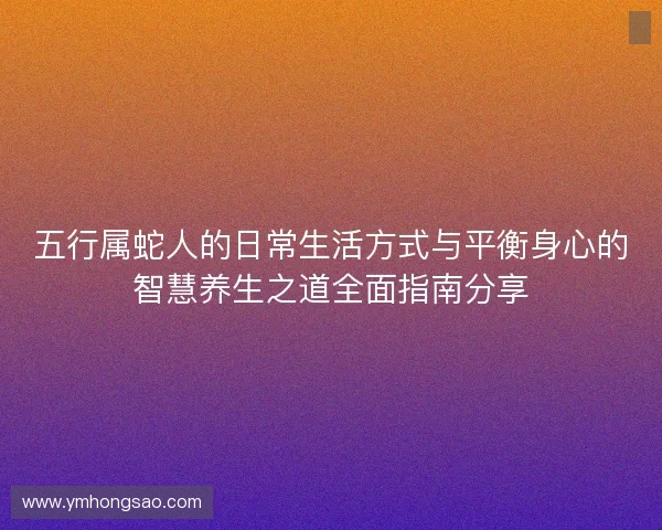 五行属蛇人的日常生活方式与平衡身心的智慧养生之道全面指南分享 五行属蛇人的日常生活方式与平衡身心的智慧养生之道全面指南分享