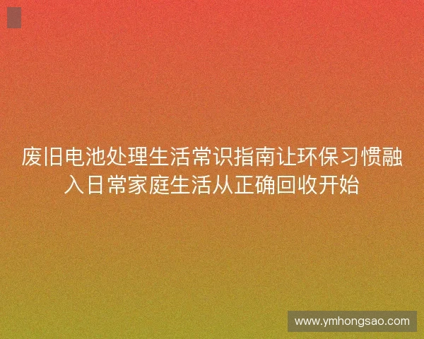 废旧电池处理生活常识指南让环保习惯融入日常家庭生活从正确回收开始