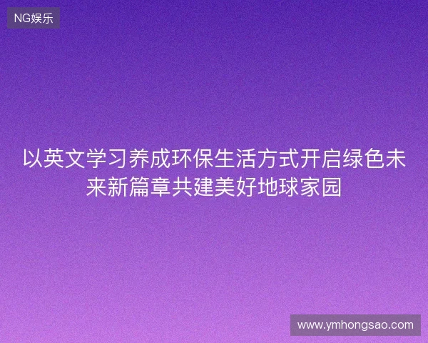 以英文学习养成环保生活方式开启绿色未来新篇章共建美好地球家园 以英文学习养成环保生活方式开启绿色未来新篇章共建美好地球家园